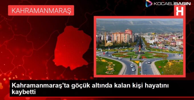 Kahramanmaraş’ta göçük altında kalan kişi hayatını kaybetti