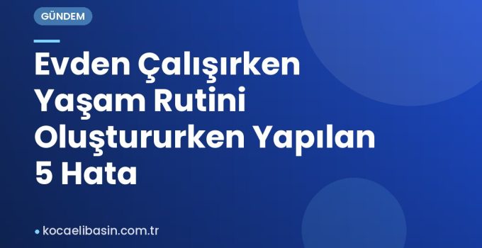 Evden Çalışırken Yaşam Rutini Oluştururken Yapılan 5 Hata