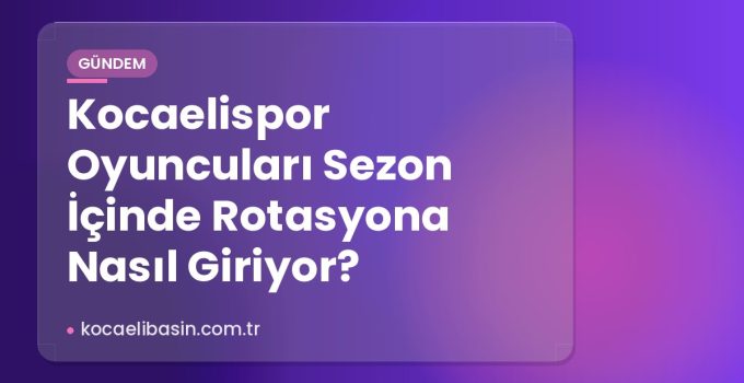 Kocaelispor Oyuncuları Sezon İçinde Rotasyona Nasıl Giriyor?