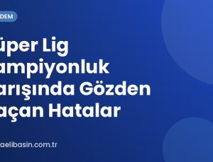 Süper Lig Şampiyonluk Yarışında Gözden Kaçan Hatalar