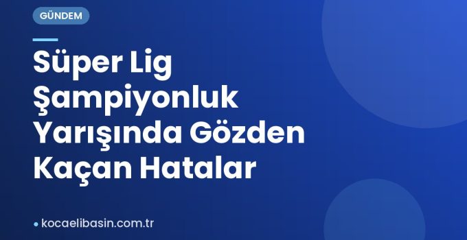 Süper Lig Şampiyonluk Yarışında Gözden Kaçan Hatalar