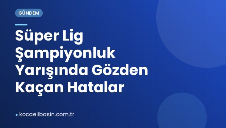 Süper Lig Şampiyonluk Yarışında Gözden Kaçan Hatalar